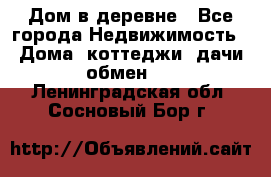 Дом в деревне - Все города Недвижимость » Дома, коттеджи, дачи обмен   . Ленинградская обл.,Сосновый Бор г.